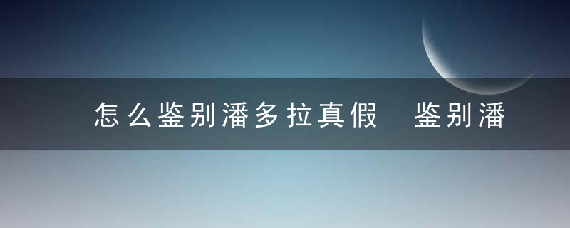 怎么鉴别潘多拉真假 鉴别潘多拉真假的方法